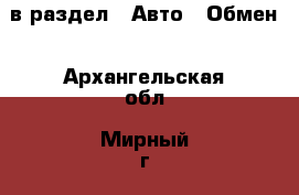  в раздел : Авто » Обмен . Архангельская обл.,Мирный г.
